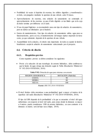 9
 Posibilidad de vaciar el depósito de excretas, los sólidos digeridos y transformados
en lodo, son purgados mediante la apertura de una válvula cada 18 meses.
 Aprovechamiento de excretas, esta solución de saneamiento no contempla el
aprovechamiento de las excretas, ya que el lodo digerido es tan fluido que en la caja
de lodos termina por infiltrarse en el suelo.
 El uso de papel higiénico es recomendado para este tipo de solución de saneamiento,
pero no deben ser eliminados por el inodoro.
 Gastos de mantenimiento, Este tipo de solución de saneamiento utiliza agua para su
funcionamiento, pero a su vez, el mantenimiento del tanque séptico mejorado no tiene
costo, ya que solamente depende de la apertura de una válvula.
 Aceptabilidad de la solución, el criterio más importante de todos es cuando la familia
beneficiaria acepta la solución de saneamiento seleccionada por el proyecto.
4.4. Criterio de diseño
4.4.1. Requisitos previos
Como requisitos previos se deben considerar los siguientes:
 Previo a la selección de una tecnología de arrastre hidráulico, debe confirmarse
que la fuente de agua otorga una dotación según la Tabla (Resolución Ministerial
N° 192-2018-VIVIENDA, 2018).
REGIÓN GEOGRÁFICA DOTACIÓN (l/hab/día)
COSTA 90
SIERRA 80
SELVA 100
 El nivel freático debe encontrase a una profundidad igual o mayor a 4 metros de la
superficie del suelo (Resolución Ministerial N° 192-2018-VIVIENDA, 2018).
El tipo de UBS depende de la profundidad a la que se encuentra el nivel del agua
subterránea con respecto al nivel del suelo, para zonas donde la distancia es mayor
a 4 metros, puede considerarse UBS de arrastre hidráulico, en caso contrario si la
distancia es menor, será del tipo seca (Alipio, 2018).
Tabla N°02: Dotación de agua para sistemas con arrastre
hidráulico
Fuente: RM-192-2018-VIVIENDA
 