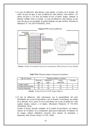 12
 La zona de infiltración debe ubicarse como mínimo a 6 metros de la vivienda. De
existir un pozo de agua, la zona de infiltración debe ubicarse como mínimo a 25
metros del pozo y a un nivel por debajo de éste, al mismo tiempo, mantener la
distancia definida hacia la vivienda. La zona de infiltración debe ubicarse en una
zona alta que no sea susceptible de quedar inundada por agua de lluvia (Resolución
Ministerial N° 192-2018-VIVIENDA, 2018).
Tipo de sistema Distancia mínima en metros
Pozo de
agua
Tubería de
agua
Curso
superficial
Vivienda
Tanque séptico 15 3 -- --
Campo de percolación 25 15 10 6
Pozo de absorción 25 10 15 6
 El tipo de infiltración debe seleccionarse por la permeabilidad del suelo
determinada por un test de percolación y por su desnivel al encontrarse por debajo
de la ubicación de la caseta. El test de percolación de la zona de infiltración debe
registrar tiempos menores a 12 minutos (Resolución Ministerial N° 192-2018-
VIVIENDA, 2018).
Cuando el terreno presenta resultados de la prueba de percolación con tiempos
mayores de 12 minutos no se considerarán aptos para la disposición de efluentes de
los tanques sépticos debiéndose proyectar otros sistemas de tratamiento y
disposición final (Norma Técnica I.S. 020 , 2006).
Imagen N°15: Zona de infiltración
Fuente: Diseño de unidades básicas de saneamiento, Robert Garces-Cesar Marbin
Lizama
Tabla N°03: Distancia mínima al sistema de tratamiento
Fuente: Norma técnica I.S.020, Tanque Sépticos
 