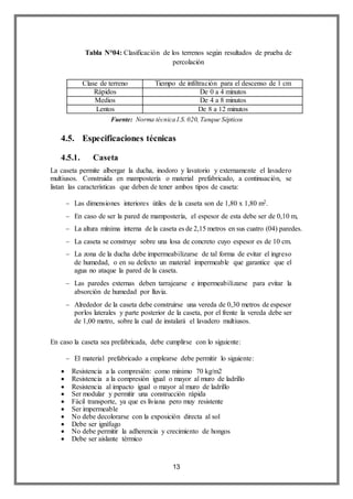 13
Clase de terreno Tiempo de infiltración para el descenso de 1 cm
Rápidos De 0 a 4 minutos
Medios De 4 a 8 minutos
Lentos De 8 a 12 minutos
4.5. Especificaciones técnicas
4.5.1. Caseta
La caseta permite albergar la ducha, inodoro y lavatorio y externamente el lavadero
multiusos. Construida en mampostería o material prefabricado, a continuación, se
listan las características que deben de tener ambos tipos de caseta:
 Las dimensiones interiores útiles de la caseta son de 1,80 x 1,80 m2.
 En caso de ser la pared de mampostería, el espesor de esta debe ser de 0,10 m,
 La altura mínima interna de la caseta es de 2,15 metros en sus cuatro (04) paredes.
 La caseta se construye sobre una losa de concreto cuyo espesor es de 10 cm.
 La zona de la ducha debe impermeabilizarse de tal forma de evitar el ingreso
de humedad, o en su defecto un material impermeable que garantice que el
agua no ataque la pared de la caseta.
 Las paredes externas deben tarrajearse e impermeabilizarse para evitar la
absorción de humedad por lluvia.
 Alrededor de la caseta debe construirse una vereda de 0,30 metros de espesor
porlos laterales y parte posterior de la caseta, por el frente la vereda debe ser
de 1,00 metro, sobre la cual de instalará el lavadero multiusos.
En caso la caseta sea prefabricada, debe cumplirse con lo siguiente:
 El material prefabricado a emplearse debe permitir lo siguiente:
 Resistencia a la compresión: como mínimo 70 kg/m2
 Resistencia a la compresión igual o mayor al muro de ladrillo
 Resistencia al impacto igual o mayor al muro de ladrillo
 Ser modular y permitir una construcción rápida
 Fácil transporte, ya que es liviana pero muy resistente
 Ser impermeable
 No debe decolorarse con la exposición directa al sol
 Debe ser ignífugo
 No debe permitir la adherencia y crecimiento de hongos
 Debe ser aislante térmico
Tabla N°04: Clasificación de los terrenos según resultados de prueba de
percolación
Fuente: Norma técnica I.S.020, Tanque Sépticos
 