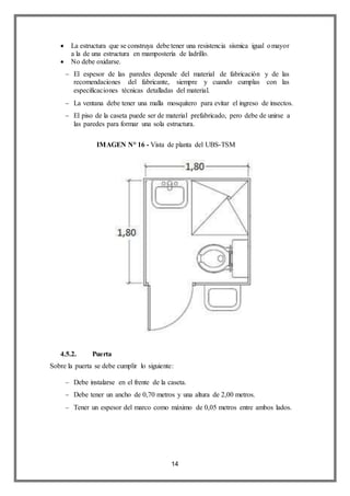 14
 La estructura que se construya debe tener una resistencia sísmica igual omayor
a la de una estructura en mampostería de ladrillo.
 No debe oxidarse.
 El espesor de las paredes depende del material de fabricación y de las
recomendaciones del fabricante, siempre y cuando cumplas con las
especificaciones técnicas detalladas del material.
 La ventana debe tener una malla mosquitero para evitar el ingreso de insectos.
 El piso de la caseta puede ser de material prefabricado, pero debe de unirse a
las paredes para formar una sola estructura.
IMAGEN N° 16 - Vista de planta del UBS-TSM
4.5.2. Puerta
Sobre la puerta se debe cumplir lo siguiente:
 Debe instalarse en el frente de la caseta.
 Debe tener un ancho de 0,70 metros y una altura de 2,00 metros.
 Tener un espesor del marco como máximo de 0,05 metros entre ambos lados.
 