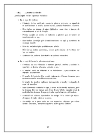 16
4.5.5. Aparatos Sanitarios
Deben cumplir con los siguientes requisitos:
 En el caso del inodoro:
 Fabricado de losa vitrificada o material plástico reforzado, su superficie
no debe lastimar al usuario durante su uso, debe ser resistencia y durable.
 Debe incluir un sistema de cierre hidráulico, para evitar el ingreso de
malos olores de la red de desagüe.
 Permite acoplar un asiento en melanina o plástico que no lastime al
usuario durante su uso.
 Debe incluir un tanque para el almacenamiento de agua y un sistema de
descarga incluido.
 Debe ser anclado al piso y debidamente sellado.
 Debe ser de modelo económico, con un gasto máximo de 4.8 litros por
vez porvaciado.
 Su instalación sanitaria debe incluir un codo de ventilación.
 En el caso del lavatorio y lavadero multiusos:
 Fabricado de losa vitrificada o material plástico, siempre y cuando su
superficie no lastime al usuario durante su uso.
 El material debe ser resistente a los instrumentos y procedimiento de
limpieza recomendado.
 El tamaño del lavatorio debe permitir únicamente el lavado de manos, para
otrosusos se debe usar el lavadero multiusos.
 El tamaño del lavadero multiusos debe permitir el lavado y restregado de
ropa yde utensilios.
 Debe conectarse al sistema de agua, a través de una tubería de abasto, pero
la descarga debe ser manual con el uso de una válvula o puede incluir la
posibilidad de descarga de agua reciclada para la limpieza del inodoro.
 Su instalación sanitaria debe incluir una trampa “P” o similar que impida
el ingreso de malos olores a la caseta.
 Su anclaje en la pared debe ser con accesorios cubiertos que eviten
lastimar al usuario, debiendo soportar a dicho aparato sanitario.
 