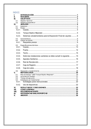 INDICE
I. INTRODUCCIÓN ............................................................................................. 1
II. RESUMEN........................................................................................................ 2
III. OBJETIVOS..................................................................................................... 3
3.1. Objetivo General:.................................................................................................................................3
3.2. Objetivos Específicos:........................................................................................................................3
IV. ANÁLISIS......................................................................................................... 4
4.1. Definición................................................................................................................................................4
4.2. Partes.......................................................................................................................................................4
4.2.1. Caseta......................................................................................................... 4
4.2.2. Tanque Séptico Mejorado .......................................................................... 5
4.2.3. Sistemas complementarios para la Disposición Final de Líquidos ........... 6
4.3. Características.......................................................................................................................................6
4.4. Criterio de diseño .................................................................................................................................9
4.4.1. Requisitos previos ...................................................................................... 9
4.5. Especificaciones técnicas..............................................................................................................13
4.5.1. Caseta....................................................................................................... 13
4.5.2. Puerta........................................................................................................ 14
4.5.3. Techo........................................................................................................ 15
4.5.4. Sobre las instalaciones sanitarias se debe cumplir lo siguiente.............. 15
4.5.5. Aparatos Sanitarios .................................................................................. 16
4.5.6. Red de Recolección.................................................................................. 17
4.5.7. Caja de Registro....................................................................................... 17
4.5.8. Caja de Lodos........................................................................................... 18
4.6. Operación y mantenimiento...........................................................................................................20
V. METODOLOGÍA............................................................................................ 20
5.1. Plan de trabajo: “UBS Tanque Séptico Mejorado”.................................................................20
5.2. Acciones por realizar........................................................................................................................21
5.3. Tiempo de ejecución........................................................................................................................21
5.4. Estrategias por implementar .........................................................................................................22
5.4.1. Estrategias posts instruccionales............................................................. 22
5.4.2. Uso de diapositivas:.................................................................................. 22
VI. RESULTADOS Y DISCUSIONES................................................................. 22
VII. CONCLUSIONES:......................................................................................... 23
VIII. RECOMENDACIONES:................................................................................. 23
IX. REFERENCIAS BIBLIOGRÁFICAS ............................................................. 25
X. ANEXOS ........................................................................................................ 26
 