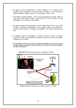 19
 El material debe ser impermeable, no debe debilitarse en su contacto con el
desagüe o gases producidos, no debe corroerse, ni podrirse y sus características
deben permanecer intactas incluso con su exposición directa al sol.
 Se permitirá paredes inclinadas, en cuyo cayo las dimensiones internas deben ser
entre 0,50 y 0,55 metros de largo y entre 0,30 m y 0,35 m de ancho, con una
profundidad de 0,70 metros como máximo.
 Las paredes deben tener perforaciones, desde el fondo hasta el nivel que se ubica
la válvula de purga, las dimensiones de los agujeros deben ser de máximo½”
ubicados cada 0,30 metros, formando un enmallado en las cuatro (04) caras de la
caja.
 El conjunto puede ser ensamblado y constar de diversos niveles o cuerpos,
tomando en cuenta que la estructura no debe tener fondo, de tal forma que facilite
la filtración por el fondo.
 La tapa debe ser en base al mismo material termoplástico, y debe estar unido a
la caja de lodos, el ángulo de apertura debe ser más de 90° para que facilite el
proceso de limpieza.
IMAGEN N°19 - Redes Colectoras del Sistema de UBS
Fuente: (Manual de Operacion y Mantenimiento de UBS)
 
