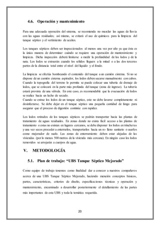 20
4.6. Operación y mantenimiento
Para una adecuada operación del sistema, se recomienda no mezclar las aguas de lluvia
con las aguas residuales; así mismo, se evitará el uso de químicos para la limpieza del
tanque séptico y el vertimiento de aceites.
Los tanques sépticos deben ser inspeccionados al menos una vez por año ya que ésta es
la única manera de determinar cuándo se requiere una operación de mantenimiento y
limpieza. Dicha inspección deberá limitarse a medir la profundidad de los lodos y de la
nata. Los lodos se extraerán cuando los sólidos lleguen a la mitad o a las dos terceras
partes de la distancia total entre el nivel del líquido y el fondo.
La limpieza se efectúa bombeando el contenido del tanque a un camión cisterna. Si no se
dispone de un camión cisterna aspirador, los lodos deben sacarse manualmente con cubos.
Cuando la topografía del terreno lo permita se puede colocar una tubería de drenaje de
lodos, que se colocará en la parte más profunda del tanque (zona de ingreso). La tubería
estará provista de una válvula. En este caso, es recomendable que la evacuación de lodos
se realice hacia un lecho de secado.
Cuando se extrae los lodos de un tanque séptico, este no debe lavarse completamente ni
desinfectarse. Se debe dejar en el tanque séptico una pequeña cantidad de fango para
asegurar que el proceso de digestión continúe con rapidez.
Los lodos retirados de los tanques sépticos se podrán transportar hacia las plantas de
tratamiento de aguas residuales. En zonas donde no exista fácil acceso a las plantas de
tratamiento o estas no existan en lugares cercanos, se debe disponer los lodos en trincheras
y una vez secos proceder a enterrarlos, transportarlos hacia un re- lleno sanitario o usarlos
como mejorador de suelo. Las zonas de enterramiento deben estar alejadas de las
viviendas (por lo menos 500 metros de la vivienda más cercana). En ningún caso los lodos
removidos se arrojarán a cuerpos de agua.
V. METODOLOGÍA
5.1. Plan de trabajo: “UBS Tanque Séptico Mejorado”
Como equipo de trabajo tenemos como finalidad dar a conocer a nuestros compañeros
acerca de una UBS Tanque Séptico Mejorado, haciendo mención conceptos básicos,
partes, características, criterios de diseño, especificaciones técnicas y operación y
mantenimiento, encaminado a desarrollar posteriormente el detallamiento de las partes
más importantes de esta UBS y toda la temática requerida.
 