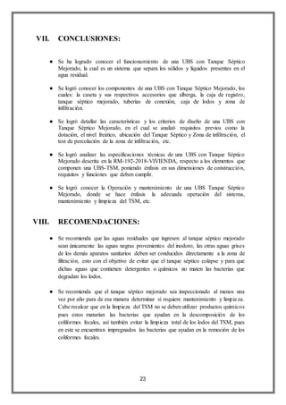23
VII. CONCLUSIONES:
● Se ha logrado conocer el funcionamiento de una UBS con Tanque Séptico
Mejorado, la cual es un sistema que separa los sólidos y líquidos presentes en el
agua residual.
● Se logró conocer los componentes de una UBS con Tanque Séptico Mejorado, los
cuales: la caseta y sus respectivos accesorios que alberga, la caja de registro,
tanque séptico mejorado, tuberías de conexión, caja de lodos y zona de
infiltración.
● Se logró detallar las características y los criterios de diseño de una UBS con
Tanque Séptico Mejorado, en el cual se analizó requisitos previos como la
dotación, el nivel freático, ubicación del Tanque Séptico y Zona de infiltración, el
test de percolación de la zona de infiltración, etc.
● Se logró analizar las especificaciones técnicas de una UBS con Tanque Séptico
Mejorado descrita en la RM-192-2018-VIVIENDA, respecto a los elementos que
componen una UBS-TSM, poniendo énfasis en sus dimensiones de construcción,
requisitos y funciones que deben cumplir.
● Se logró conocer la Operación y mantenimiento de una UBS Tanque Séptico
Mejorado, donde se hace énfasis la adecuada operación del sistema,
mantenimiento y limpieza del TSM, etc.
VIII. RECOMENDACIONES:
● Se recomienda que las aguas residuales que ingresen al tanque séptico mejorado
sean únicamente las aguas negras provenientes del inodoro, las otras aguas grises
de los demás aparatos sanitarios deben ser conducidos directamente a la zona de
filtración, esto con el objetivo de evitar que el tanque séptico colapse y para que
dichas aguas que contienen detergentes o químicos no maten las bacterias que
degradan los lodos.
● Se recomienda que el tanque séptico mejorado sea inspeccionado al menos una
vez por año para de esa manera determinar si requiere mantenimiento y limpieza.
Cabe recalcar que en la limpieza del TSM no se deben utilizar productos químicos
pues estos matarían las bacterias que ayudan en la descomposición de los
coliformes fecales, así también evitar la limpieza total de los lodos del TSM, pues
en este se encuentran impregnados las bacterias que ayudan en la remoción de los
coliformes fecales.
 