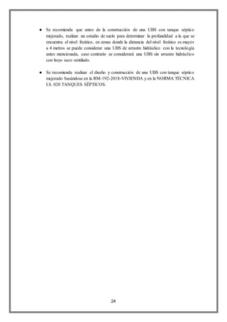 24
● Se recomienda que antes de la construcción de una UBS con tanque séptico
mejorado, realizar un estudio de suelo para determinar la profundidad a la que se
encuentra el nivel freático, en zonas donde la distancia del nivel freático es mayor
a 4 metros se puede considerar una UBS de arrastre hidráulico con la tecnología
antes mencionada, caso contrario se considerará una UBS sin arrastre hidráulico
con hoyo seco ventilado.
● Se recomienda realizar el diseño y construcción de una UBS con tanque séptico
mejorado basándose en la RM-192-2018-VIVIENDA y en la NORMA TÉCNICA
I.S. 020 TANQUES SÉPTICOS.
 