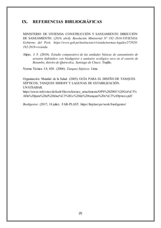 25
IX. REFERENCIAS BIBLIOGRÁFICAS
MINISTERIO DE VIVIENDA CONSTRUCCIÓN Y SANEAMIENTO DIRECCIÓN
DE SANEAMIENTO. (2018, abril). Resolución Ministerial N° 192–2018-VIVIENDA.
Gobierno del Perú. https://www.gob.pe/institucion/vivienda/normas-legales/275920-
192-2018-vivienda
Alipio, J. F. (2018). Estudio comparativo de las unidades básicas de saneamiento de
arrastre hidráulico con biodigestor y sanitario ecológico seco en el caserío de
Retambo, distrito de Quiruvilca, Santiago de Chuco. Trujillo.
Norma Técnica I.S. 020 . (2006). Tanques Sépticos. Lima.
Organización Mundial de la Salud. (2005). GUÍA PARA EL DISEÑO DE TANQUES
SÉPTICOS, TANQUES IMHOFF Y LAGUNAS DE ESTABILIZACIÓN.
UNATSABAR.
https://sswm.info/sites/default/files/reference_attachments/OPS%202005.%20Gu%C3%
ADa%20para%20el%20dise%C3%B1o%20de%20tanques%20s%C3%A9pticos.pdf
Biodigestor. (2017, 18 julio). FAR-PLAST. https://farplast.pe/work/biodigestor/
 