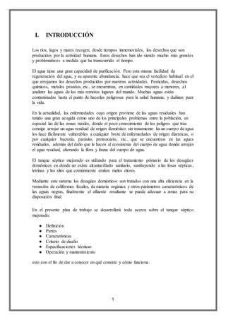 1
I. INTRODUCCIÓN
Los ríos, lagos y mares recogen, desde tiempos inmemoriales, los desechos que son
producidos por la actividad humana. Estos desechos han ido siendo mucho más grandes
y problemáticos a medida que ha transcurrido el tiempo.
El agua tiene una gran capacidad de purificación. Pero esta misma facilidad de
regeneración del agua, y su aparente abundancia, hace que sea el vertedero habitual en el
que arrojamos los desechos producidos por nuestras actividades. Pesticidas, desechos
químicos, metales pesados, etc., se encuentran, en cantidades mayores o menores, al
analizar las aguas de los más remotos lugares del mundo. Muchas aguas están
contaminadas hasta el punto de hacerlas peligrosas para la salud humana, y dañinas para
la vida.
En la actualidad, las enfermedades cuyo origen proviene de las aguas residuales han
tenido una gran acogida como uno de los principales problemas entre la población, en
especial las de las zonas rurales, donde el poco conocimiento de los peligros que trae
consigo arrojar un agua residual de origen doméstico sin tratamiento ha un cuerpo de agua
los hace fácilmente vulnerables a cualquier brote de enfermedades de origen diarreicas, o
por cualquier bacteria, parásito, protozoario, etc., que se encuentran en las aguas
residuales, además del daño que le hacen al ecosistema del cuerpo de agua donde arrojan
el agua residual, alterando la flora y fauna del cuerpo de agua.
El tanque séptico mejorado es utilizado para el tratamiento primario de los desagües
domésticos en donde no existe alcantarillado sanitario, sustituyendo a las fosas sépticas,
letrinas y los silos que comúnmente emiten malos olores.
Mediante este sistema los desagües domésticos son tratados con una alta eficiencia en la
remoción de coliformes fecales, de materia orgánica y otros parámetros característicos de
las aguas negras, finalmente el afluente resultante se puede adecuar a zonas para su
disposición final.
En el presente plan de trabajo se desarrollará todo acerca sobre el tanque séptico
mejorado:
● Definición
● Partes
● Características
● Criterio de diseño
● Especificaciones técnicas
● Operación y mantenimiento
esto con el fin de dar a conocer en qué consiste y cómo funciona.
 