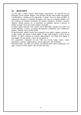 2
II. RESUMEN
Los ríos, lagos y mares recogen, desde tiempos inmemoriales, los desechos que son
producidos por la actividad humana. Estos desechos han ido siendo mucho más grandes
y problemáticos a medida que ha transcurrido el tiempo. Pero esta misma facilidad de
regeneración del agua, y su aparente abundancia, hace que sea el vertedero habitual en el
que arrojamos los desechos producidos por nuestras actividades. Pesticidas, desechos
químicos, metales pesados, etc., se encuentran, en cantidades mayores o menores, al
analizar las aguas de los más remotos lugares del mundo.
El tanque séptico mejorado como sistema para la disposición adecuada de excretas con
arrastre hidráulico, el mismo que incluye un dispositivo prefabricado para el tratamiento
primario, diseñado bajo la norma IS.020,
El funcionamiento general consiste en la separación de los sólidos y líquidos presentes en
el agua residual que ingresa a dicha unidad, el agua residual ingresa a través de una
tubería”, los sólidos decantan en el interior almacenándose en el fondo de la unidad, la
parte líquida sale nuevamente a través de una tubería de
Los componentes principales de esta UBS son, Caseta, tanque séptico mejora
propiamente, sistemas complementarios para la disposición final de líquidos.
Para poder aplicar una UBS en un entorno real debemos tener ciertas características del
lugar, como lo son nivel freático, tipo de suelo entre otros.
 
