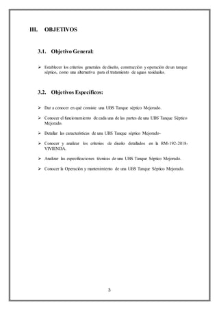 3
III. OBJETIVOS
3.1. Objetivo General:
 Establecer los criterios generales de diseño, construcción y operación de un tanque
séptico, como una alternativa para el tratamiento de aguas residuales.
3.2. Objetivos Específicos:
 Dar a conocer en qué consiste una UBS Tanque séptico Mejorado.
 Conocer el funcionamiento de cada una de las partes de una UBS Tanque Séptico
Mejorado.
 Detallar las características de una UBS Tanque séptico Mejorado-
 Conocer y analizar los criterios de diseño detallados en la RM-192-2018-
VIVIENDA.
 Analizar las especificaciones técnicas de una UBS Tanque Séptico Mejorado.
 Conocer la Operación y mantenimiento de una UBS Tanque Séptico Mejorado.
 