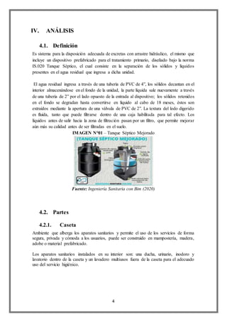 4
IV. ANÁLISIS
4.1. Definición
Es sistema para la disposición adecuada de excretas con arrastre hidráulico, el mismo que
incluye un dispositivo prefabricado para el tratamiento primario, diseñado bajo la norma
IS.020 Tanque Séptico, el cual consiste en la separación de los sólidos y líquidos
presentes en el agua residual que ingresa a dicha unidad.
El agua residual ingresa a través de una tubería de PVC de 4”, los sólidos decantan en el
interior almacenándose en el fondo de la unidad, la parte líquida sale nuevamente a través
de una tubería de 2” por el lado opuesto de la entrada al dispositivo; los sólidos retenidos
en el fondo se degradan hasta convertirse en líquido al cabo de 18 meses, éstos son
extraídos mediante la apertura de una válvula de PVC de 2”. La textura del lodo digerido
es fluida, tanto que puede filtrarse dentro de una caja habilitada para tal efecto. Los
líquidos antes de salir hacia la zona de filtración pasan por un filtro, que permite mejorar
aún más su calidad antes de ser filtradas en el suelo.
IMAGEN N°01 – Tanque Séptico Mejorado
Fuente: Ingeniería Sanitaria con Bim (2020)
4.2. Partes
4.2.1. Caseta
Ambiente que alberga los aparatos sanitarios y permite el uso de los servicios de forma
segura, privada y cómoda a los usuarios, puede ser construido en mampostería, madera,
adobe o material prefabricado.
Los aparatos sanitarios instalados en su interior son: una ducha, urinario, inodoro y
lavatorio dentro de la caseta y un lavadero multiusos fuera de la caseta para el adecuado
uso del servicio higiénico.
 
