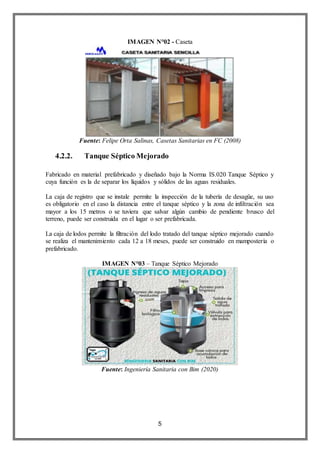 5
IMAGEN N°02 - Caseta
Fuente: Felipe Orta Salinas, Casetas Sanitarias en FC (2008)
4.2.2. Tanque Séptico Mejorado
Fabricado en material prefabricado y diseñado bajo la Norma IS.020 Tanque Séptico y
cuya función es la de separar los líquidos y sólidos de las aguas residuales.
La caja de registro que se instale permite la inspección de la tubería de desagüe, su uso
es obligatorio en el caso la distancia entre el tanque séptico y la zona de infiltración sea
mayor a los 15 metros o se tuviera que salvar algún cambio de pendiente brusco del
terreno, puede ser construida en el lugar o ser prefabricada.
La caja de lodos permite la filtración del lodo tratado del tanque séptico mejorado cuando
se realiza el mantenimiento cada 12 a 18 meses, puede ser construido en mampostería o
prefabricado.
IMAGEN N°03 – Tanque Séptico Mejorado
Fuente: Ingeniería Sanitaria con Bim (2020)
 