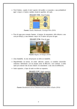 7
 Nivel freático, cuando el nivel superior del acuífero se encuentra a una profundidad
igual o mayor a 4 metros medidos desde la superficie del suelo.
IMAGEN N°05 - Nivel Freático
Fuente: Yandry Maldonado, Geología Web (2019)
 Pozo de agua para consumo humano, el sistema de saneamiento debe ubicarse a una
cota por debajo y a una distancia mayor de 25 metros del pozo de agua.
IMAGEN N°06 - Pozo de agua
Fuente: Región, El Tiempo (2018)
 Zona Inundable, la zona del proyecto no debe ser inundable.
 Disponibilidad de terreno, de existir suficiente espacio, se considera desarrollar
soluciones individuales con sus propias zonas de filtración, caso contrario, se debe
optar por conectar más de una solución de saneamiento a una zona de infiltración.
 Suelo expansivo, el tipo de suelo no debe ser expansivo.
IMAGEN N°07 - Suelo expansivo
Fuente: Rendimiento de los Cimientos de Losa Sobre el Suelo (2016)
 