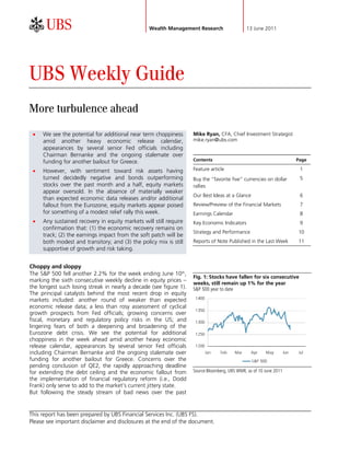                                               Wealth Management Research                   13 June 2011




UBS Weekly Guide
More turbulence ahead

    We see the potential for additional near term choppiness       Mike Ryan, CFA, Chief Investment Strategist
     amid another heavy economic release calendar,                  mike.ryan@ubs.com
     appearances by several senior Fed officials including
     Chairman Bernanke and the ongoing stalemate over
     funding for another bailout for Greece.                        Contents                                              Page

    However, with sentiment toward risk assets having              Feature article                                        1
     turned decidedly negative and bonds outperforming              Buy the “favorite five” currencies on dollar           5
     stocks over the past month and a half, equity markets          rallies
     appear oversold. In the absence of materially weaker
                                                                    Our Best Ideas at a Glance                             6
     than expected economic data releases and/or additional
     fallout from the Eurozone, equity markets appear poised        Review/Preview of the Financial Markets                7
     for something of a modest relief rally this week.              Earnings Calendar                                      8
    Any sustained recovery in equity markets will still require    Key Economic Indicators                                9
     confirmation that: (1) the economic recovery remains on
                                                                    Strategy and Performance                              10
     track; (2) the earnings impact from the soft patch will be
     both modest and transitory; and (3) the policy mix is still    Reports of Note Published in the Last Week            11
     supportive of growth and risk taking.


Choppy and sloppy
The S&P 500 fell another 2.2% for the week ending June 10th,
                                                                    Fig. 1: Stocks have fallen for six consecutive
marking the sixth consecutive weekly decline in equity prices –
                                                                    weeks, still remain up 1% for the year
the longest such losing streak in nearly a decade (see figure 1).   S&P 500 year to date
The principal catalysts behind the most recent drop in equity
                                                                     1400
markets included: another round of weaker than expected
economic release data; a less than rosy assessment of cyclical
                                                                     1350
growth prospects from Fed officials; growing concerns over
fiscal, monetary and regulatory policy risks in the US; and          1300
lingering fears of both a deepening and broadening of the
Eurozone debt crisis. We see the potential for additional            1250
choppiness in the week ahead amid another heavy economic
release calendar, appearances by several senior Fed officials        1200
including Chairman Bernanke and the ongoing stalemate over                  Jan   Feb   Mar      Apr    May         Jun   Jul
funding for another bailout for Greece. Concerns over the                                        S&P 500
pending conclusion of QE2, the rapidly approaching deadline
for extending the debt ceiling and the economic fallout from        Source:Bloomberg, UBS WMR, as of 10 June 2011
the implementation of financial regulatory reform (i.e., Dodd
Frank) only serve to add to the market’s current jittery state.
But following the steady stream of bad news over the past


This report has been prepared by UBS Financial Services Inc. (UBS FS).
Please see important disclaimer and disclosures at the end of the document.
 