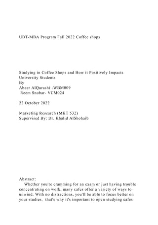 UBT-MBA Program Fall 2022 Coffee shops
Studying in Coffee Shops and How it Positively Impacts
University Students
By
Abeer AlQurashi -WBM009
Reem Snobar- VCM024
22 October 2022
Marketing Research (MKT 532)
Supervised By: Dr. Khalid AlShohaib
Abstract:
Whether you're cramming for an exam or just having trouble
concentrating on work, many cafes offer a variety of ways to
unwind. With no distractions, you'll be able to focus better on
your studies. that's why it's important to open studying cafes
 