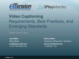 Video Captioning
Requirements, Best Practices, and
Emerging Standards
UBTech, June 17, 2014
Josh Miller
3Play Media
josh@3playmedia.com
+1.617.764.5189 x102
1
Patrick Wirth
University of Wisconsin - Extension
patrick.wirth@uwex.edu
+1.608.261.1121
 