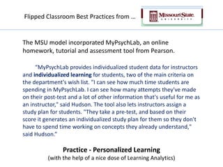 The MSU model incorporated MyPsychLab, an online
homework, tutorial and assessment tool from Pearson.
“MyPsychLab provides individualized student data for instructors
and individualized learning for students, two of the main criteria on
the department's wish list. "I can see how much time students are
spending in MyPsychLab. I can see how many attempts they've made
on their post-test and a lot of other information that's useful for me as
an instructor," said Hudson. The tool also lets instructors assign a
study plan for students. "They take a pre-test, and based on their
score it generates an individualized study plan for them so they don't
have to spend time working on concepts they already understand,"
said Hudson.”
Practice - Personalized Learning
(with the help of a nice dose of Learning Analytics)
Flipped Classroom Best Practices from …
 