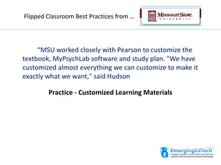 “MSU worked closely with Pearson to customize the
textbook, MyPsychLab software and study plan. "We have
customized almost everything we can customize to make it
exactly what we want," said Hudson
Practice - Customized Learning Materials
Flipped Classroom Best Practices from …
 
