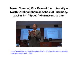 Russell Mumper, Vice Dean of the University of
North Carolina Eshelman School of Pharmacy,
teaches his “flipped” Pharmaceutics class.
http://www.theatlantic.com/technology/archive/2013/09/the-post-lecture-classroom-
how-will-students-fare/279663/
 
