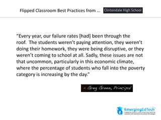 “Every year, our failure rates [had] been through the
roof. The students weren’t paying attention, they weren’t
doing their homework, they were being disruptive, or they
weren’t coming to school at all. Sadly, these issues are not
that uncommon, particularly in this economic climate,
where the percentage of students who fall into the poverty
category is increasing by the day.”
Flipped Classroom Best Practices from …
 