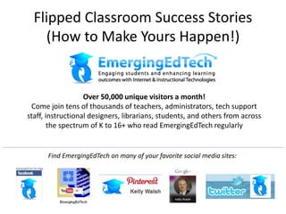 Flipped Classroom Success Stories
(How to Make Yours Happen!)
Over 50,000 unique visitors a month!
Come join tens of thousands of teachers, administrators, tech support
staff, instructional designers, librarians, students, and others from across
the spectrum of K to 16+ who read EmergingEdTech regularly
Find EmergingEdTech on many of your favorite social media sites:
 