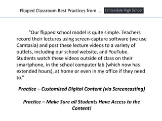 “Our flipped school model is quite simple. Teachers
record their lectures using screen-capture software (we use
Camtasia) and post these lecture videos to a variety of
outlets, including our school website, and YouTube.
Students watch these videos outside of class on their
smartphone, in the school computer lab (which now has
extended hours), at home or even in my office if they need
to.”
Practice – Customized Digital Content (via Screencasting)
Practice – Make Sure all Students Have Access to the
Content!
Flipped Classroom Best Practices from …
 
