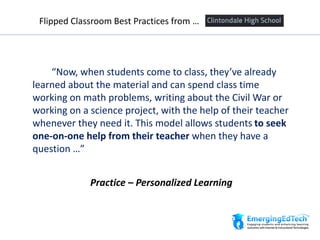 “Now, when students come to class, they’ve already
learned about the material and can spend class time
working on math problems, writing about the Civil War or
working on a science project, with the help of their teacher
whenever they need it. This model allows students to seek
one-on-one help from their teacher when they have a
question …”
Flipped Classroom Best Practices from …
Practice – Personalized Learning
 