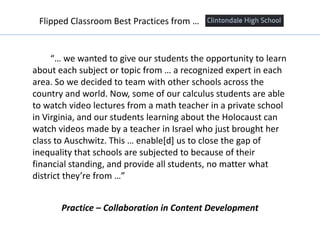 “… we wanted to give our students the opportunity to learn
about each subject or topic from … a recognized expert in each
area. So we decided to team with other schools across the
country and world. Now, some of our calculus students are able
to watch video lectures from a math teacher in a private school
in Virginia, and our students learning about the Holocaust can
watch videos made by a teacher in Israel who just brought her
class to Auschwitz. This … enable[d] us to close the gap of
inequality that schools are subjected to because of their
financial standing, and provide all students, no matter what
district they’re from …”
Flipped Classroom Best Practices from …
Practice – Collaboration in Content Development
 