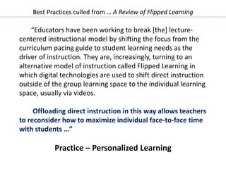 Best Practices culled from … A Review of Flipped Learning
“Educators have been working to break [the] lecture-
centered instructional model by shifting the focus from the
curriculum pacing guide to student learning needs as the
driver of instruction. They are, increasingly, turning to an
alternative model of instruction called Flipped Learning in
which digital technologies are used to shift direct instruction
outside of the group learning space to the individual learning
space, usually via videos.
Offloading direct instruction in this way allows teachers
to reconsider how to maximize individual face-to-face time
with students ...”
Practice – Personalized Learning
 