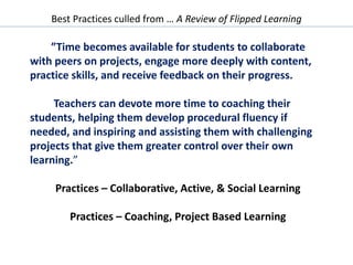 Best Practices culled from … A Review of Flipped Learning
”Time becomes available for students to collaborate
with peers on projects, engage more deeply with content,
practice skills, and receive feedback on their progress.
Teachers can devote more time to coaching their
students, helping them develop procedural fluency if
needed, and inspiring and assisting them with challenging
projects that give them greater control over their own
learning.”
Practices – Collaborative, Active, & Social Learning
Practices – Coaching, Project Based Learning
 