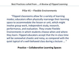 Best Practices culled from … A Review of Flipped Learning
Pillar #1 – Flexible Environments
“Flipped classrooms allow for a variety of learning
modes; educators often physically rearrange their learning
space to accommodate the lesson or unit, which might
involve group work, independent study, research,
performance, and evaluation. They create Flexible
Environments in which students choose when and where
they learn. Flipped educators accept that the in-class time
will be somewhat chaotic and noisy, as compared with the
quiet typical of a well-behaved class during a lecture ... “
Practice – Collaborative Learning Spaces
 