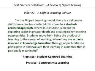 Best Practices culled from … A Review of Flipped Learning
Pillar #2 – A Shift in Learning Culture
“In the Flipped Learning model, there is a deliberate
shift from a teacher-centered classroom to a student-
centered approach, where in-class time is meant for
exploring topics in greater depth and creating richer learning
opportunities. Students move from being the product of
teaching to the center of learning, where they are actively
involved in knowledge formation through opportunities to
participate in and evaluate their learning in a manner that is
personally meaningful.”
Practices - Student-Centered Learning
Practice - Constructivist Learning
 