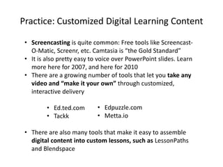Practice: Customized Digital Learning Content
• Screencasting is quite common: Free tools like Screencast-
O-Matic, Screenr, etc. Camtasia is “the Gold Standard”
• It is also pretty easy to voice over PowerPoint slides. Learn
more here for 2007, and here for 2010
• There are a growing number of tools that let you take any
video and “make it your own” through customized,
interactive delivery
• Ed.ted.com
• Tackk
• There are also many tools that make it easy to assemble
digital content into custom lessons, such as LessonPaths
and Blendspace
• Edpuzzle.com
• Metta.io
 