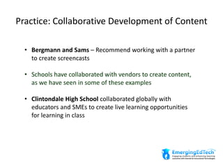 Practice: Collaborative Development of Content
• Bergmann and Sams – Recommend working with a partner
to create screencasts
• Schools have collaborated with vendors to create content,
as we have seen in some of these examples
• Clintondale High School collaborated globally with
educators and SMEs to create live learning opportunities
for learning in class
 