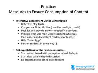 Practice:
Measures to Ensure Consumption of Content
• Interactive Engagement During Consumption –
• Reflective Blog Posts
• Complete a Notes Outline (could be credit/no credit)
• Look for and provide answers to specific questions
• Indicate what was most understood and what was
least understood (excellent feedback for teacher!)
• Hide ‘Easter Eggs’
• Partner students in some way ( )
• Set expectations for the next class session –
• Start some classed with pop-quiz or scheduled quiz
• Start class with in depth discussion
• Be prepared to be called on at random
 