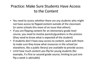 Practice: Make Sure Students Have Access
to the Content
• You need to assess whether there are any students who might
not have access to flipped content outside of the classroom
(in some schools this more of an issue that others)
• If you are flipping content for an elementary grade level
course, you need to involve parents/guardians in the process
(they need to know what is expected of the student)
• If students don’t have easy access to content, work with them
to make sure they know what resources in the school (or
elsewhere, like a public library) are available to provide access
• Limit how much content you flip for young students (for
example, if a first or second grade course, limiting to just one
flip a week is advisable)
 