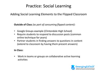 Practice: Social Learning
Adding Social Learning Elements to the Flipped Classroom
Outside of Class (as part of consuming flipped content):
• Google Groups example (Clintondale High School)
• Require students to respond to discussion posts (common
online technique for years)
• Partner students in finding answers to questions in content
(extend to classroom by having them present answers)
In Class:
• Work in teams or groups on collaborative active learning
activities
 