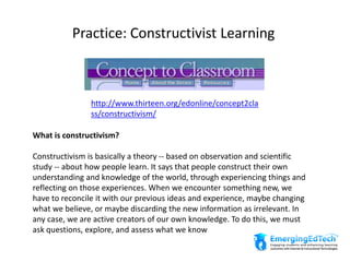 Practice: Constructivist Learning
http://www.thirteen.org/edonline/concept2cla
ss/constructivism/
What is constructivism?
Constructivism is basically a theory -- based on observation and scientific
study -- about how people learn. It says that people construct their own
understanding and knowledge of the world, through experiencing things and
reflecting on those experiences. When we encounter something new, we
have to reconcile it with our previous ideas and experience, maybe changing
what we believe, or maybe discarding the new information as irrelevant. In
any case, we are active creators of our own knowledge. To do this, we must
ask questions, explore, and assess what we know
 