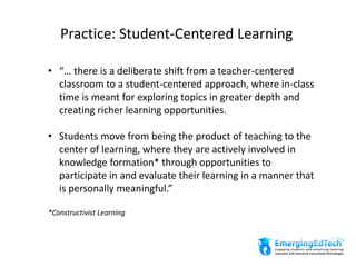 Practice: Student-Centered Learning
• “… there is a deliberate shift from a teacher-centered
classroom to a student-centered approach, where in-class
time is meant for exploring topics in greater depth and
creating richer learning opportunities.
• Students move from being the product of teaching to the
center of learning, where they are actively involved in
knowledge formation* through opportunities to
participate in and evaluate their learning in a manner that
is personally meaningful.”
*Constructivist Learning
 