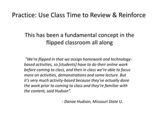 Practice: Use Class Time to Review & Reinforce
This has been a fundamental concept in the
flipped classroom all along
“We're flipped in that we assign homework and technology-
based activities, so [students] have to do their online work
before coming to class, and then in class we're able to focus
more on activities, demonstrations and some lecture. But
it's very much activity-based because they've actually done
the work prior to coming to class and they're familiar with
the content, said Hudson”.
- Danae Hudson, Missouri State U.
 