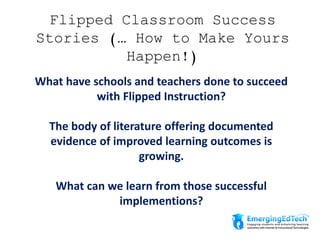 Flipped Classroom Success
Stories (… How to Make Yours
Happen!)
What have schools and teachers done to succeed
with Flipped Instruction?
The body of literature offering documented
evidence of improved learning outcomes is
growing.
What can we learn from those successful
implementions?
 