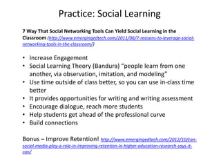 Practice: Social Learning
7 Way That Social Networking Tools Can Yield Social Learning in the
Classroom (http://www.emergingedtech.com/2011/06/7-reasons-to-leverage-social-
networking-tools-in-the-classroom/)
• Increase Engagement
• Social Learning Theory (Bandura) “people learn from one
another, via observation, imitation, and modeling”
• Use time outside of class better, so you can use in-class time
better
• It provides opportunities for writing and writing assessment
• Encourage dialogue, reach more students
• Help students get ahead of the professional curve
• Build connections
Bonus – Improve Retention! http://www.emergingedtech.com/2012/10/can-
social-media-play-a-role-in-improving-retention-in-higher-education-research-says-it-
can/
 