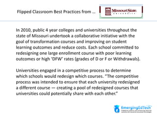 Flipped Classroom Best Practices from …
In 2010, public 4 year colleges and universities throughout the
state of Missouri undertook a collaborative initiative with the
goal of transformation courses and improving on student
learning outcomes and reduce costs. Each school committed to
redesigning one large enrollment course with poor learning
outcomes or high ‘DFW’ rates (grades of D or F or Withdrawals).
Universities engaged in a competitive process to determine
which schools would redesign which courses. “The competitive
process was intended to ensure that each university redesigned
a different course — creating a pool of redesigned courses that
universities could potentially share with each other.”
 