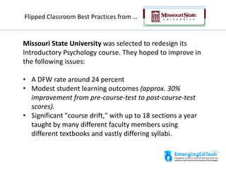 Missouri State University was selected to redesign its
Introductory Psychology course. They hoped to improve in
the following issues:
• A DFW rate around 24 percent
• Modest student learning outcomes (approx. 30%
improvement from pre-course-test to post-course-test
scores).
• Significant "course drift," with up to 18 sections a year
taught by many different faculty members using
different textbooks and vastly differing syllabi.
Flipped Classroom Best Practices from …
 