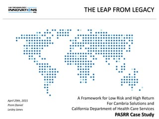 THE LEAP FROM LEGACY
A Framework for Low Risk and High Return
For Cambria Solutions and
California Department of Health Care Services
PASRR Case Study
April 29th, 2015
Prem Daniel
Lesley Jones
 