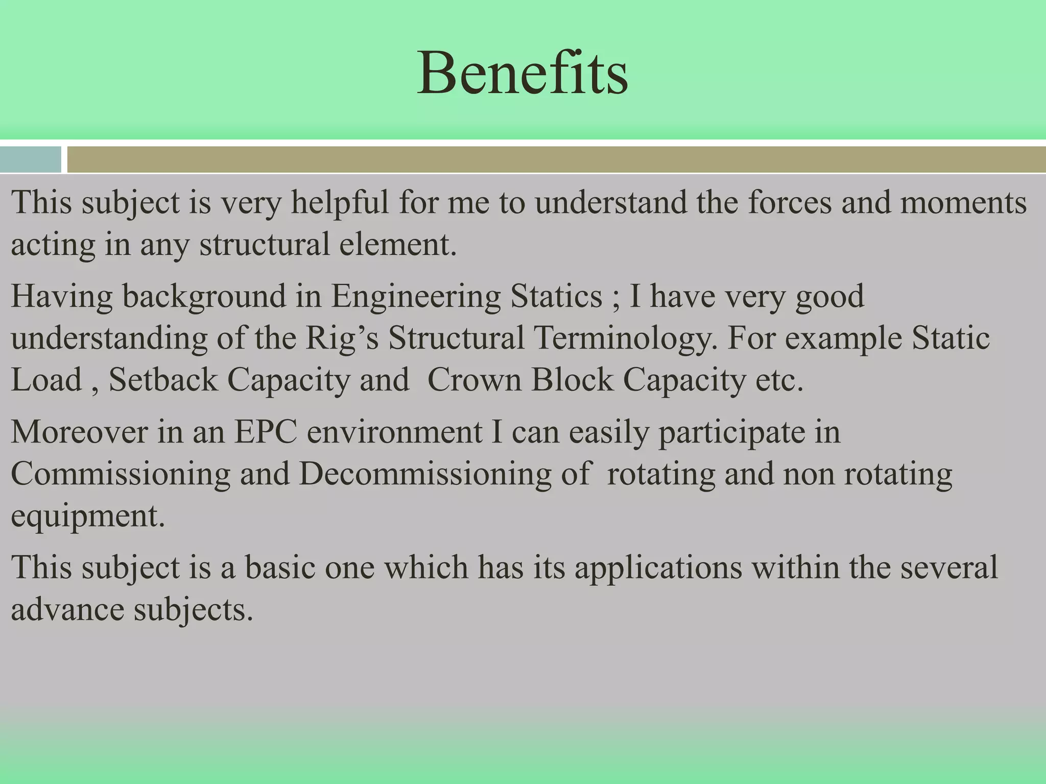 Benefits
This subject is very helpful for me to understand the forces and moments
acting in any structural element.
Having background in Engineering Statics ; I have very good
understanding of the Rig’s Structural Terminology. For example Static
Load , Setback Capacity and Crown Block Capacity etc.
Moreover in an EPC environment I can easily participate in
Commissioning and Decommissioning of rotating and non rotating
equipment.
This subject is a basic one which has its applications within the several
advance subjects.
 