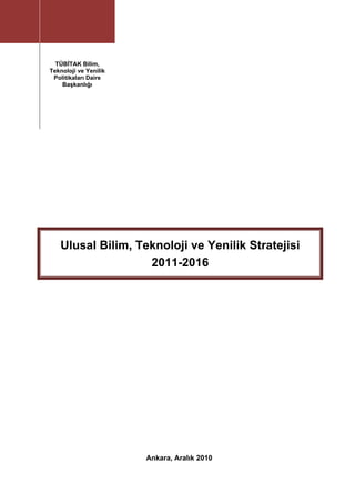  




        BTYP-UP 2011-2016
                                

          TÜBİTAK Bilim,
                                
        Teknoloji ve Yenilik
         Politikaları Daire     
            Başkanlığı 
                                                     
     
     
     




           Ulusal Bilim, Teknoloji ve Yenilik Stratejisi
                           2011-2016




                                   Ankara, Aralık 2010
                                             
     
 