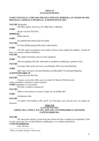 10
CCEENNAA VVII
(O PALÁCIO DO REI)
(O REI VENCESLAU, CERCADO POR SEUS OFICIAIS; BORDURA; OS FILHOS DO REI,
BOLESLAU, LADISLAU E BUGRELAU. E DEPOIS DO PAI UBU)
PAI UBU (Entrando)
- Oh! Meu senhor, não fui eu, foi a Mãe Ubu e o Bordura.
O REI
- O que você tem, Pai Ubu?
BORDURA
- Bebeu demais.
O REI
- Eu também bebi demais hoje de manhã.
PAI UBU
- É. Estou bêbado porque bebi muito vinho francês.
O REI
- Pai Ubu, quero recompensar seus muitos serviços como capitão dos dragões. A partir de
hoje, eu o nomeio conde de Sandomir.
PAI UBU
- Oh, senhor Venceslau, nem sei como agradecer.
O REI
- Não me agradeça. Pai Ubu. Apresente-se amanhã de manhã para a grande revista.
PAI UBU
- Lá estarei. Mas aceite, por favor, esta flautinha. (Dá ao rei uma flautinha)
O REI
- Que é que vou fazer com uma flautinha na minha idade? Vou dar para Bugrelau.
O JOVEM BUGRELAU
- Como ele é esse Pai Ubu.
PAI UBU
- E agora, eu me retiro. (Ele cai ao se voltar) Ai! Socorro! Pela bela vela
verde, arrebentei o intestino e estalei a buzina!7
O REI (Ajudando-o a se levantar)
- Pai Ubu, o senhor se machucou?
PAI UBU
- Muito e com certeza vou morrer. O que vai ser da Mãe ubu?
O REI
- Cuidaremos dela.
PAI UBU
- O senhor é tão bondoso. (Ele sai) É, rei Venceslau, mas nem por isso vai escapar do
massacre.
CCEENNAA VVIIII
(CASA DE PAI UBU)
(GIRÃO, PILA, COTICA, PAI UBU, MÃE UBU, CONSPIRADORES E SOLDADOS,
CAPITÃO BORDURA)
PAI UBU
- Eh, meus bons amigos, já está mais que na hora de fazer os planos da conspiração. Cada
um diz o que acha. Eu vou logo dizendo a minha parte, se os senhores permitirem.
CAPITÃO BORDURA
- Fale, Pai Ubu.
7
Buzine, no original, designa o ventre de Ubu.
 
