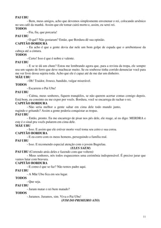 11
PAI UBU
- Bem, meus amigos, acho que devemos simplesmente envenenar o rei, colocando arsênico
no seu café da manhã. Assim que ele tomar cairá morto e, assim, eu serei rei.
TODOS
- Fiu, fiu, que porcaria!
PAI UBU
- O quê? Não gostaram? Então, que Bordura dê sua opinião.
CAPITÃO BORDURA
- Eu acho é que a gente devia dar nele um bom golpe de espada que o arrebentasse da
cabeça até a cintura.
TODOS
- Certo! Isso é que é nobre e valente.
PAI UBU
- E se te dá um chute? Estou me lembrando agora que, para a revista da tropa, ele sempre
usa um sapato de ferro que deve machucar muito. Se eu soubesse tinha corrido denunciar você para
me ver livre dessa sujeira toda. Acho que ele é capaz até de me dar um dinheiro.
MÃE UBU
- Oh! Traidor, frouxo, bandido, vulgar miserável.
TODOS
- Escarrem o Pai Ubu!
PAI UBU
- Calma, meus senhores, fiquem tranqüilos, se não querem acertar contas comigo depois.
Está bom, eu consinto eu me expor por vocês. Bordura, você se encarrega de rachar o rei.
CAPITÃO BORDURA
- Não seria melhor a gente saltar em cima dele todo mundo junto,
rugindo e gritando? Assim a gente poderia conquistar as tropas.
PAI UBU
- Então, pronto. Eu me encarrego de pisar nos pés dele, ele reage, aí eu digo: MERDRA e
este é o sinal pra vocês pularem em cima dele.
MÃE UBU
- Isso. E assim que ele estiver morto você toma seu cetro e sua coroa.
CAPITÃO BORDURA
- E eu corro com os meus homens, perseguindo a família real.
PAI UBU
- Isso. E recomendo especial atenção com o jovem Bugrelau.
(ELES SAEM)
PAI UBU (Correndo atrás deles e fazendo com que voltem)
- Meus senhores, nós todos esquecemos uma cerimônia indispensável. É preciso jurar que
vamos lutar com bravura.
CAPITÃO BORDURA
- E como é que se faz? Não temos padre aqui.
PAI UBU
- A Mãe Ubu fica em seu lugar.
TODOS
- Que seja.
PAI UBU
- Juram matar o rei bem matado?
TODOS
- Juramos. Juramos, sim. Viva o Pai Ubu!
(FIM DO PRIMEIRO ATO)
 