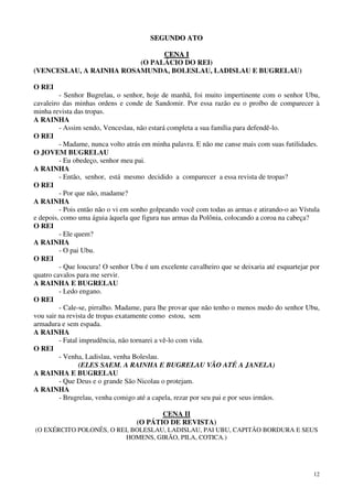 12
SSEEGGUUNNDDOO AATTOO
CCEENNAA II
(O PALÁCIO DO REI)
(VENCESLAU, A RAINHA ROSAMUNDA, BOLESLAU, LADISLAU E BUGRELAU)
O REI
- Senhor Bugrelau, o senhor, hoje de manhã, foi muito impertinente com o senhor Ubu,
cavaleiro das minhas ordens e conde de Sandomir. Por essa razão eu o proíbo de comparecer à
minha revista das tropas.
A RAINHA
- Assim sendo, Venceslau, não estará completa a sua família para defendê-lo.
O REI
- Madame, nunca volto atrás em minha palavra. E não me canse mais com suas futilidades.
O JOVEM BUGRELAU
- Eu obedeço, senhor meu pai.
A RAINHA
- Então, senhor, está mesmo decidido a comparecer a essa revista de tropas?
O REI
- Por que não, madame?
A RAINHA
- Pois então não o vi em sonho golpeando você com todas as armas e atirando-o ao Vístula
e depois, como uma águia àquela que figura nas armas da Polônia, colocando a coroa na cabeça?
O REI
- Ele quem?
A RAINHA
- O pai Ubu.
O REI
- Que loucura! O senhor Ubu é um excelente cavalheiro que se deixaria até esquartejar por
quatro cavalos para me servir.
A RAINHA E BUGRELAU
- Ledo engano.
O REI
- Cale-se, pirralho. Madame, para lhe provar que não tenho o menos medo do senhor Ubu,
vou sair na revista de tropas exatamente como estou, sem
armadura e sem espada.
A RAINHA
- Fatal imprudência, não tornarei a vê-lo com vida.
O REI
- Venha, Ladislau, venha Boleslau.
(ELES SAEM. A RAINHA E BUGRELAU VÃO ATÉ A JANELA)
A RAINHA E BUGRELAU
- Que Deus e o grande São Nicolau o protejam.
A RAINHA
- Brugrelau, venha comigo até a capela, rezar por seu pai e por seus irmãos.
CENA II
(O PÁTIO DE REVISTA)
(O EXÉRCITO POLONÊS, O REI, BOLESLAU, LADISLAU, PAI UBU, CAPITÃO BORDURA E SEUS
HOMENS, GIRÃO, PILA, COTICA.)
 